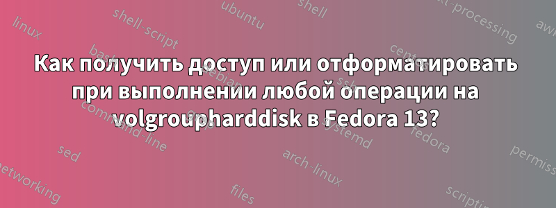 Как получить доступ или отформатировать при выполнении любой операции на volgroupharddisk в Fedora 13?
