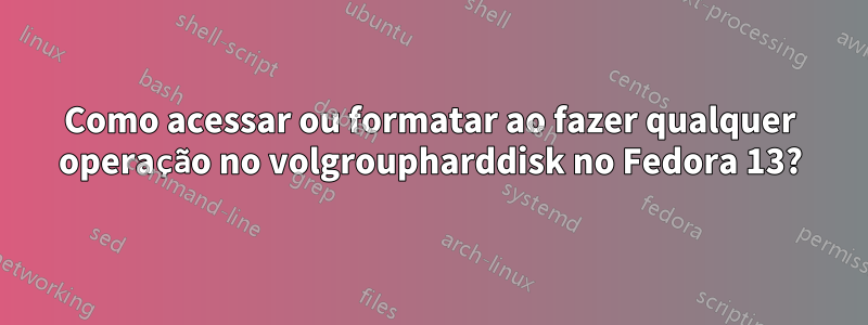 Como acessar ou formatar ao fazer qualquer operação no volgroupharddisk no Fedora 13?