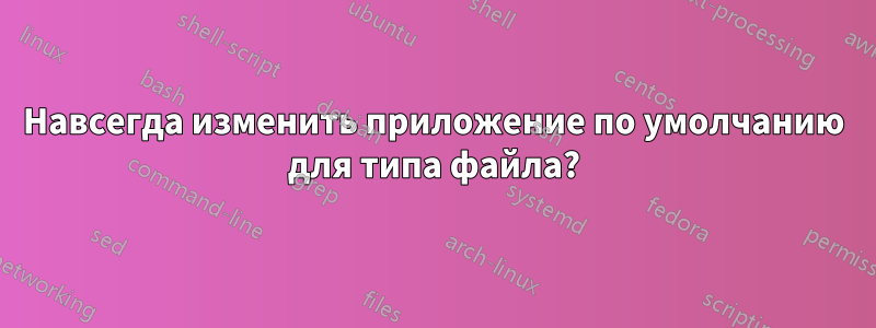Навсегда изменить приложение по умолчанию для типа файла?