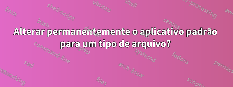 Alterar permanentemente o aplicativo padrão para um tipo de arquivo?