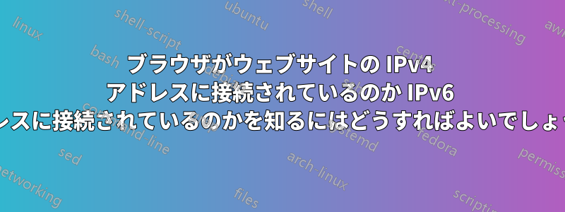 ブラウザがウェブサイトの IPv4 アドレスに接続されているのか IPv6 アドレスに接続されているのかを知るにはどうすればよいでしょうか?