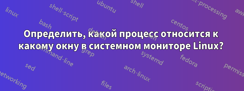 Определить, какой процесс относится к какому окну в системном мониторе Linux?