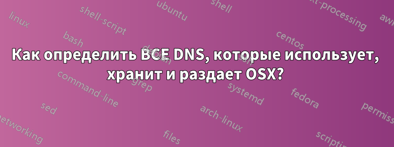 Как определить ВСЕ DNS, которые использует, хранит и раздает OSX?
