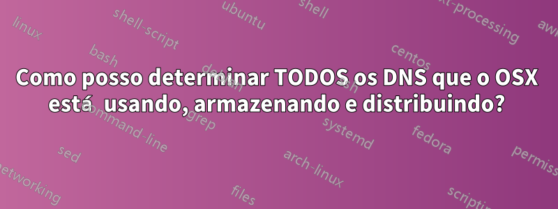 Como posso determinar TODOS os DNS que o OSX está usando, armazenando e distribuindo?