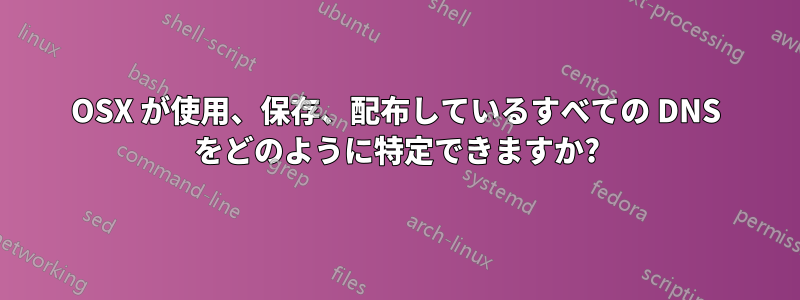 OSX が使用、保存、配布しているすべての DNS をどのように特定できますか?