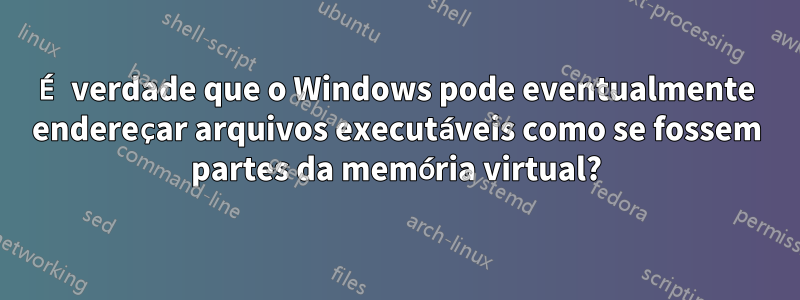 É verdade que o Windows pode eventualmente endereçar arquivos executáveis ​​como se fossem partes da memória virtual?