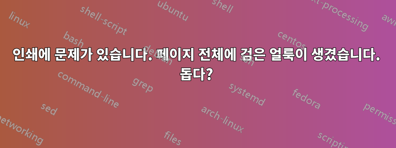 인쇄에 문제가 있습니다. 페이지 전체에 검은 얼룩이 생겼습니다. 돕다?
