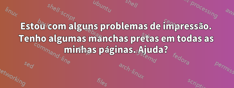 Estou com alguns problemas de impressão. Tenho algumas manchas pretas em todas as minhas páginas. Ajuda?