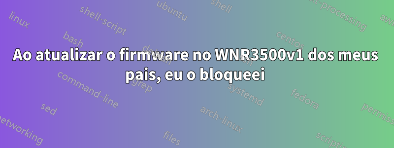 Ao atualizar o firmware no WNR3500v1 dos meus pais, eu o bloqueei
