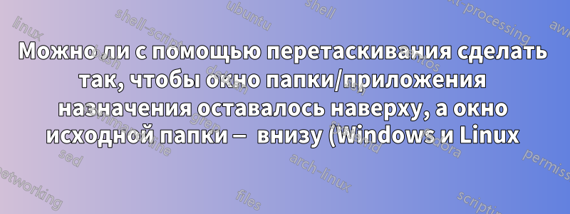 Можно ли с помощью перетаскивания сделать так, чтобы окно папки/приложения назначения оставалось наверху, а окно исходной папки — внизу (Windows и Linux)?