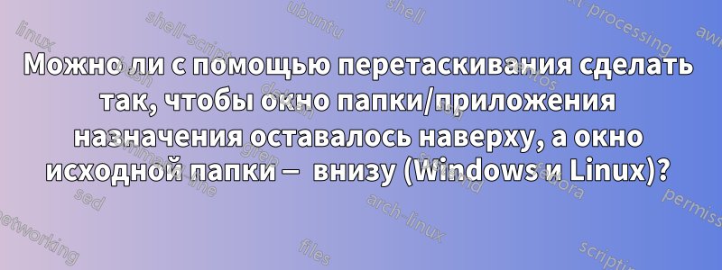 Можно ли с помощью перетаскивания сделать так, чтобы окно папки/приложения назначения оставалось наверху, а окно исходной папки — внизу (Windows и Linux)?