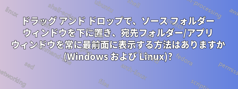 ドラッグ アンド ドロップで、ソース フォルダー ウィンドウを下に置き、宛先フォルダー/アプリ ウィンドウを常に最前面に表示する方法はありますか (Windows および Linux)?