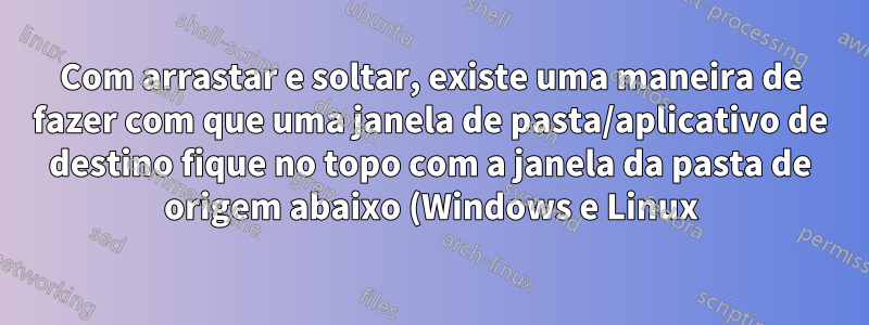Com arrastar e soltar, existe uma maneira de fazer com que uma janela de pasta/aplicativo de destino fique no topo com a janela da pasta de origem abaixo (Windows e Linux)?