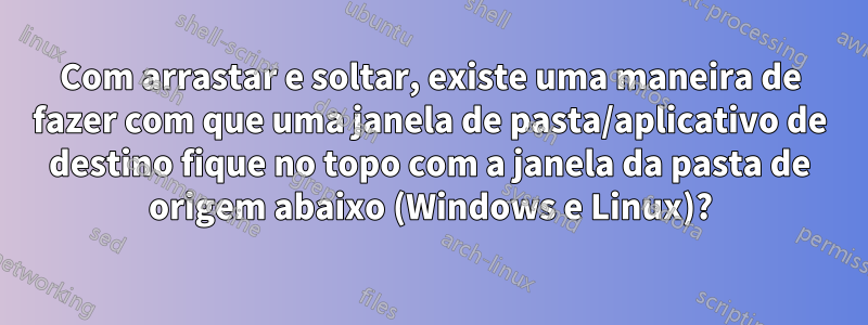 Com arrastar e soltar, existe uma maneira de fazer com que uma janela de pasta/aplicativo de destino fique no topo com a janela da pasta de origem abaixo (Windows e Linux)?