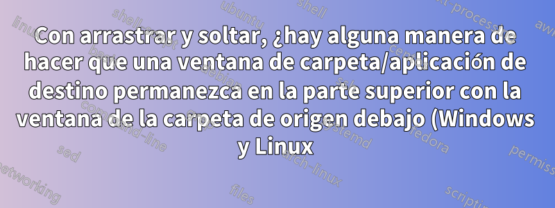 Con arrastrar y soltar, ¿hay alguna manera de hacer que una ventana de carpeta/aplicación de destino permanezca en la parte superior con la ventana de la carpeta de origen debajo (Windows y Linux)?