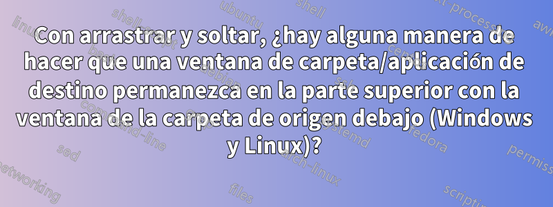Con arrastrar y soltar, ¿hay alguna manera de hacer que una ventana de carpeta/aplicación de destino permanezca en la parte superior con la ventana de la carpeta de origen debajo (Windows y Linux)?