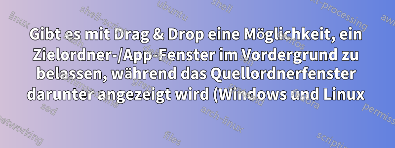 Gibt es mit Drag & Drop eine Möglichkeit, ein Zielordner-/App-Fenster im Vordergrund zu belassen, während das Quellordnerfenster darunter angezeigt wird (Windows und Linux)?