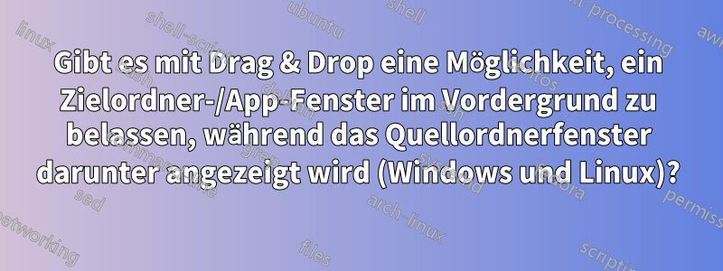 Gibt es mit Drag & Drop eine Möglichkeit, ein Zielordner-/App-Fenster im Vordergrund zu belassen, während das Quellordnerfenster darunter angezeigt wird (Windows und Linux)?