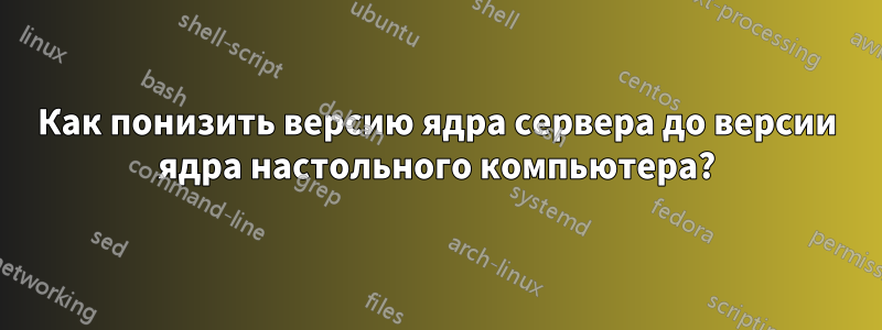 Как понизить версию ядра сервера до версии ядра настольного компьютера?