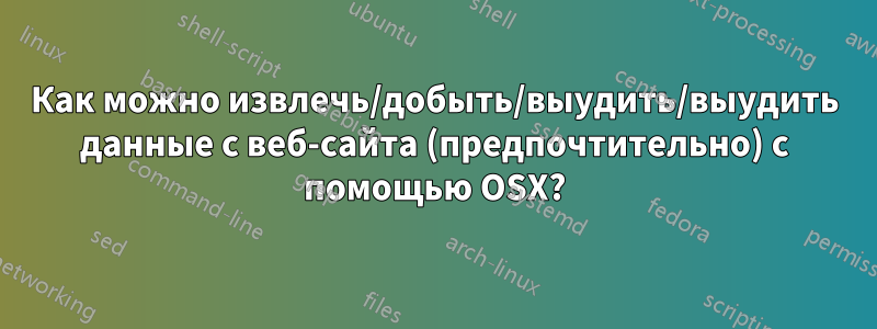 Как можно извлечь/добыть/выудить/выудить данные с веб-сайта (предпочтительно) с помощью OSX?