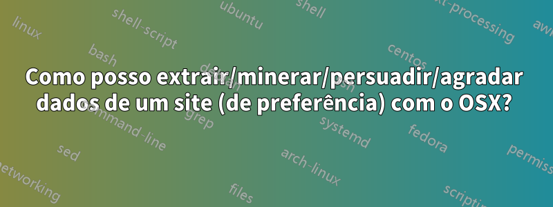 Como posso extrair/minerar/persuadir/agradar dados de um site (de preferência) com o OSX?