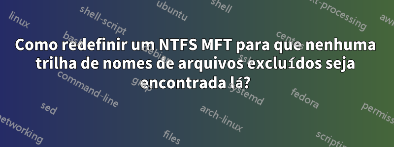 Como redefinir um NTFS MFT para que nenhuma trilha de nomes de arquivos excluídos seja encontrada lá?