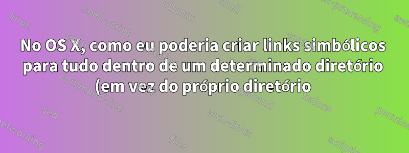No OS X, como eu poderia criar links simbólicos para tudo dentro de um determinado diretório (em vez do próprio diretório)?