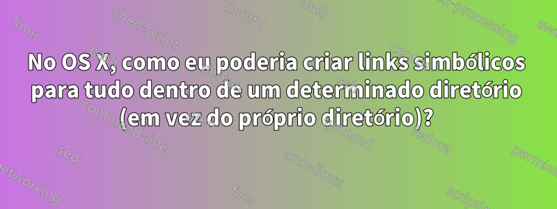 No OS X, como eu poderia criar links simbólicos para tudo dentro de um determinado diretório (em vez do próprio diretório)?