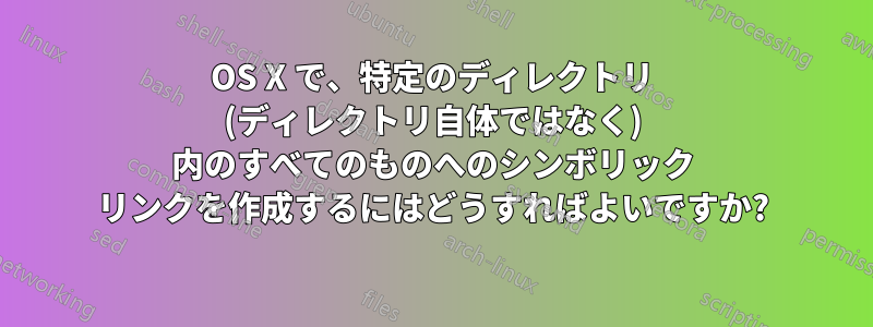 OS X で、特定のディレクトリ (ディレクトリ自体ではなく) 内のすべてのものへのシンボリック リンクを作成するにはどうすればよいですか?