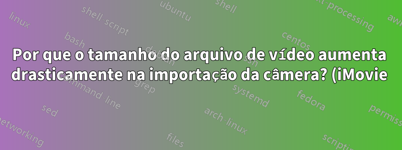Por que o tamanho do arquivo de vídeo aumenta drasticamente na importação da câmera? (iMovie)