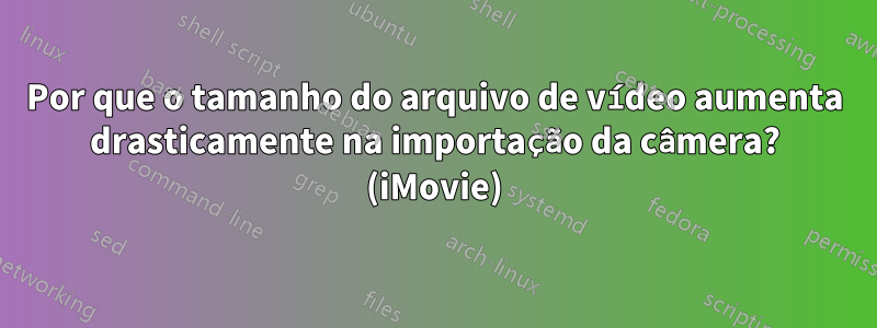 Por que o tamanho do arquivo de vídeo aumenta drasticamente na importação da câmera? (iMovie)