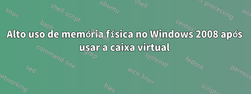 Alto uso de memória física no Windows 2008 após usar a caixa virtual