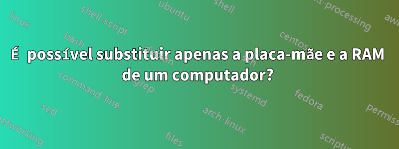 É possível substituir apenas a placa-mãe e a RAM de um computador?