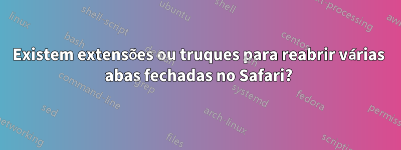 Existem extensões ou truques para reabrir várias abas fechadas no Safari?