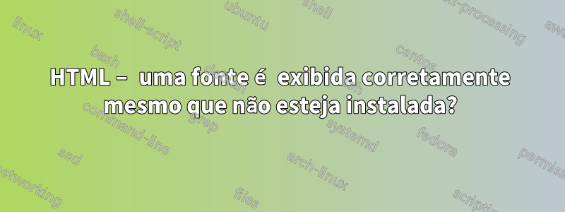 HTML – uma fonte é exibida corretamente mesmo que não esteja instalada?