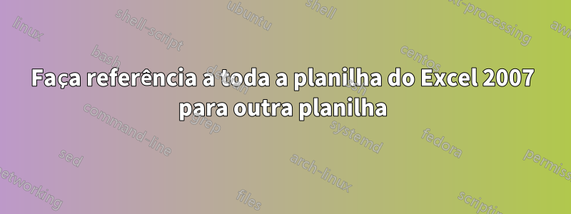 Faça referência a toda a planilha do Excel 2007 para outra planilha