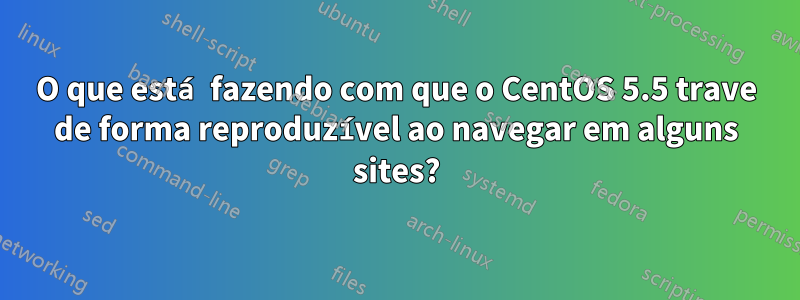 O que está fazendo com que o CentOS 5.5 trave de forma reproduzível ao navegar em alguns sites?