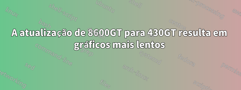 A atualização de 8600GT para 430GT resulta em gráficos mais lentos