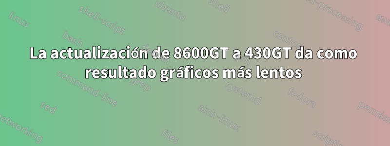 La actualización de 8600GT a 430GT da como resultado gráficos más lentos