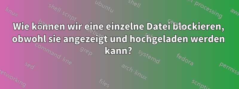 Wie können wir eine einzelne Datei blockieren, obwohl sie angezeigt und hochgeladen werden kann?