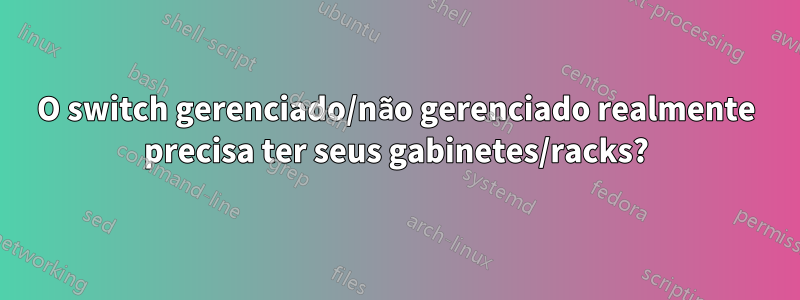 O switch gerenciado/não gerenciado realmente precisa ter seus gabinetes/racks?