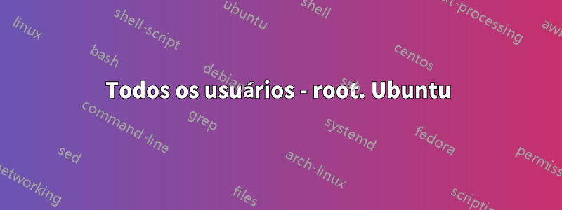 Todos os usuários - root. Ubuntu