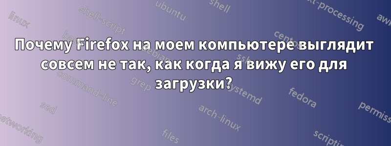 Почему Firefox на моем компьютере выглядит совсем не так, как когда я вижу его для загрузки?