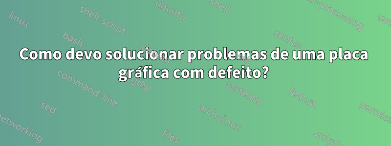 Como devo solucionar problemas de uma placa gráfica com defeito?