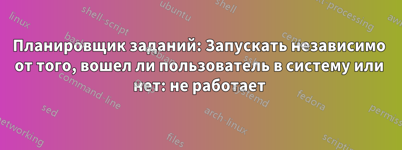 Планировщик заданий: Запускать независимо от того, вошел ли пользователь в систему или нет: не работает