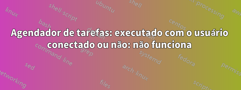 Agendador de tarefas: executado com o usuário conectado ou não: não funciona