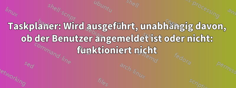 Taskplaner: Wird ausgeführt, unabhängig davon, ob der Benutzer angemeldet ist oder nicht: funktioniert nicht