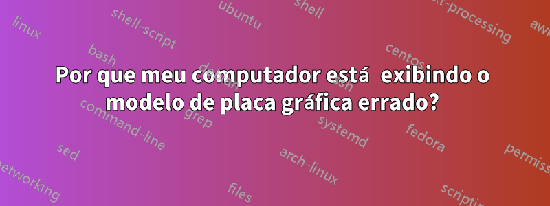 Por que meu computador está exibindo o modelo de placa gráfica errado?