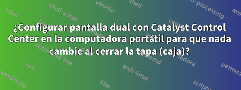 ¿Configurar pantalla dual con Catalyst Control Center en la computadora portátil para que nada cambie al cerrar la tapa (caja)?