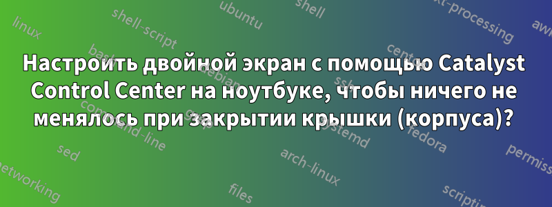 Настроить двойной экран с помощью Catalyst Control Center на ноутбуке, чтобы ничего не менялось при закрытии крышки (корпуса)?